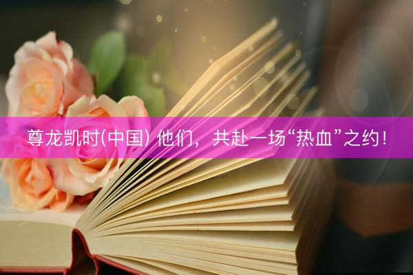 尊龙凯时(中国) 他们,共赴一场“热血”之约!