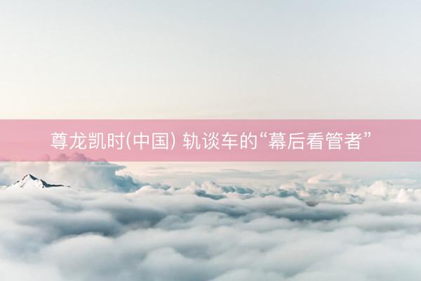 尊龙凯时(中国) 轨谈车的“幕后看管者”
