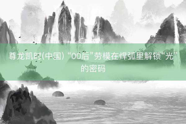 尊龙凯时(中国) “00后”劳模在焊弧里解锁“光”的密码