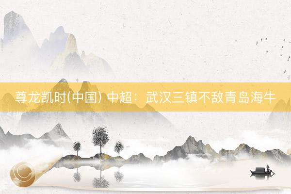 尊龙凯时(中国) 中超:武汉三镇不敌青岛海牛