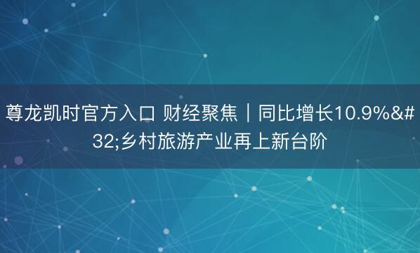 尊龙凯时官方入口 财经聚焦｜同比增长10.9% 乡村旅游产业再上新台阶