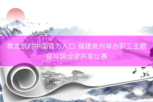尊龙凯时中国官方入口 福建泉州举办职工主题宣斗殴阅读共享比赛