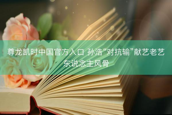 尊龙凯时中国官方入口 孙浩“对抗输”献艺老艺东说念主风骨