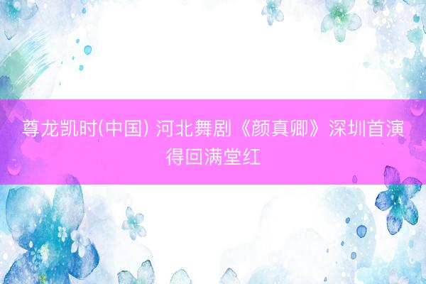 尊龙凯时(中国) 河北舞剧《颜真卿》深圳首演得回满堂红