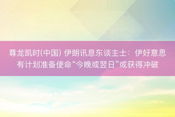 尊龙凯时(中国) 伊朗讯息东谈主士：伊好意思有计划准备使命“今晚或翌日”或获得冲破