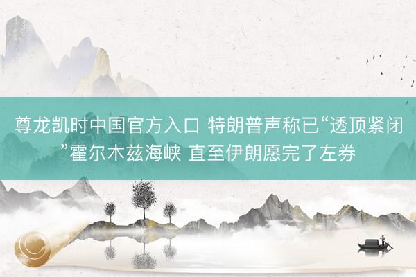 尊龙凯时中国官方入口 特朗普声称已“透顶紧闭”霍尔木兹海峡 直至伊朗愿完了左券