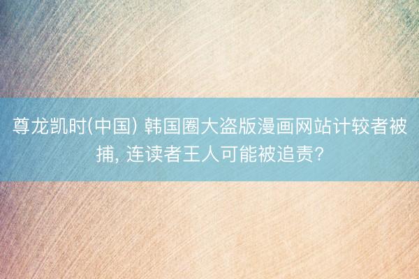 尊龙凯时(中国) 韩国圈大盗版漫画网站计较者被捕, 连读者王人可能被追责?