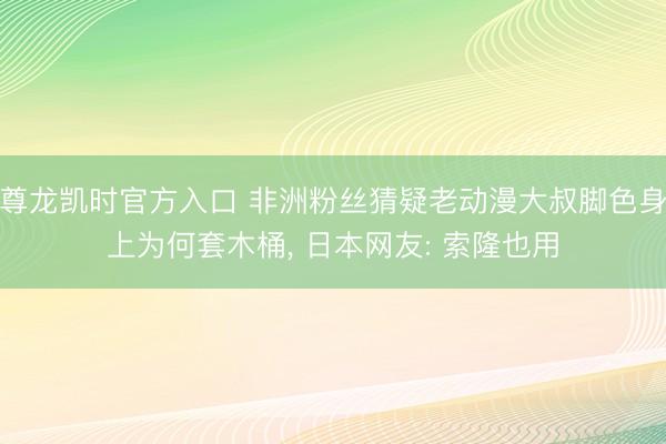 尊龙凯时官方入口 非洲粉丝猜疑老动漫大叔脚色身上为何套木桶， 日本网友: 索隆也用