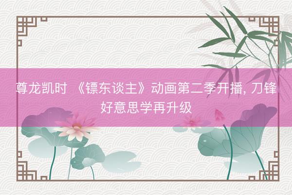 尊龙凯时 《镖东谈主》动画第二季开播， 刀锋好意思学再升级