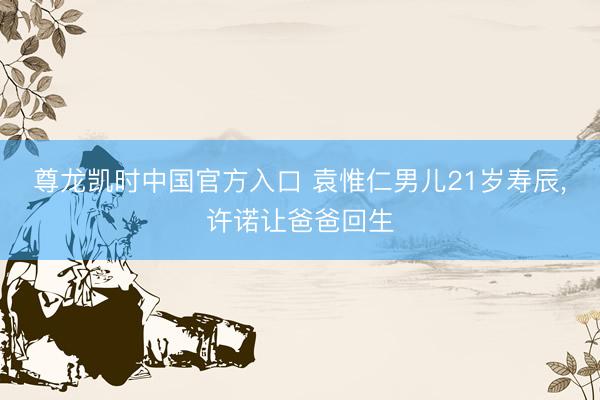 尊龙凯时中国官方入口 袁惟仁男儿21岁寿辰，许诺让爸爸回生