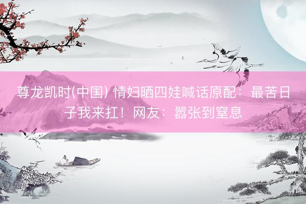 尊龙凯时(中国) 情妇晒四娃喊话原配：最苦日子我来扛！网友：嚣张到窒息