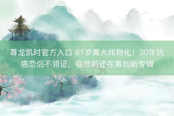尊龙凯时官方入口 61岁黄大炜物化！30年抗癌恋侣不领证，临终前还在筹划新专辑