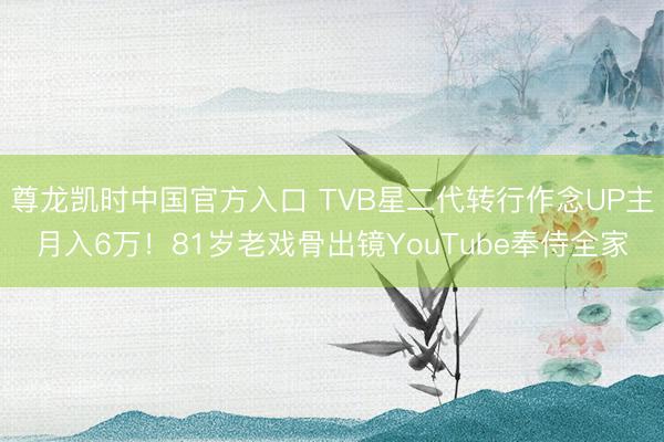 尊龙凯时中国官方入口 TVB星二代转行作念UP主月入6万！81岁老戏骨出镜YouTube奉侍全家