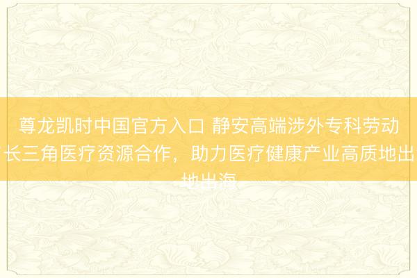 尊龙凯时中国官方入口 静安高端涉外专科劳动与长三角医疗资源合作，助力医疗健康产业高质地出海