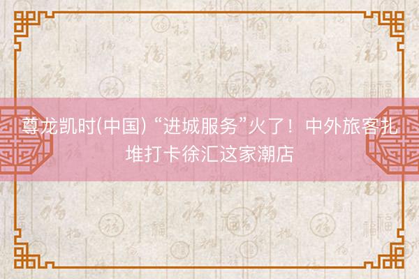 尊龙凯时(中国) “进城服务”火了！中外旅客扎堆打卡徐汇这家潮店