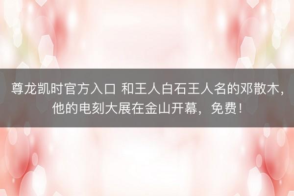 尊龙凯时官方入口 和王人白石王人名的邓散木，他的电刻大展在金山开幕，免费！