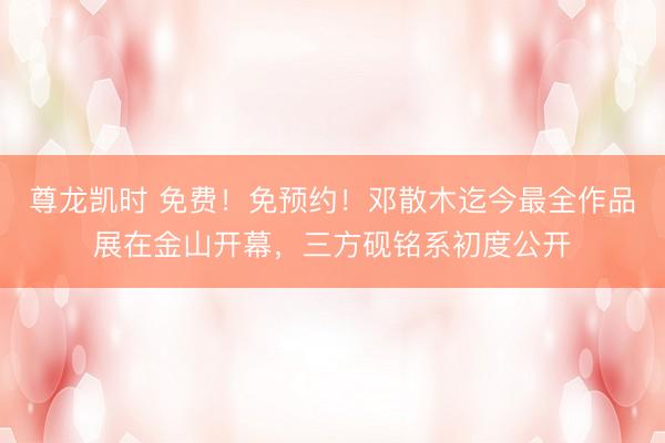 尊龙凯时 免费!免预约!邓散木迄今最全作品展在金山开幕,三方砚铭系初度公开