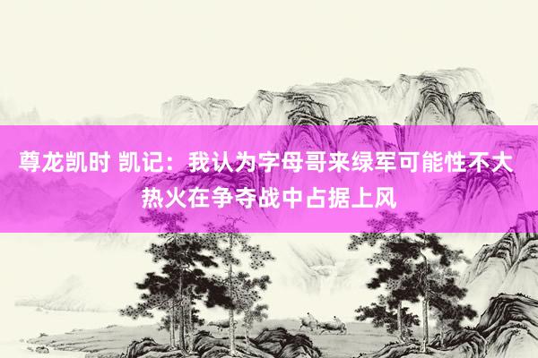 尊龙凯时 凯记：我认为字母哥来绿军可能性不大 热火在争夺战中占据上风