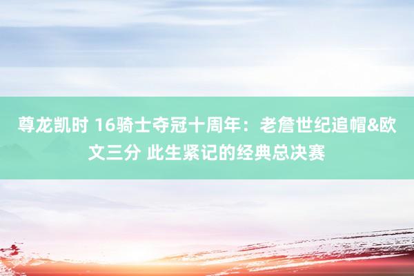 尊龙凯时 16骑士夺冠十周年:老詹世纪追帽&欧文三分 此生紧记的经典总决赛