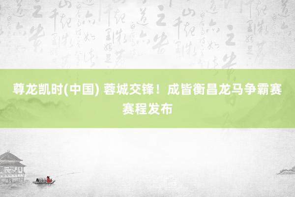 尊龙凯时(中国) 蓉城交锋！成皆衡昌龙马争霸赛赛程发布