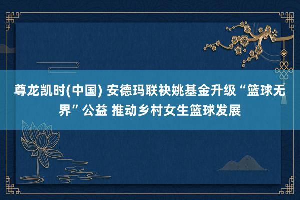 尊龙凯时(中国) 安德玛联袂姚基金升级“篮球无界”公益 推动乡村女生篮球发展