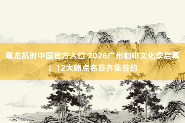 尊龙凯时中国官方入口 2026广州咖啡文化季启幕！12大略点名目齐集签约