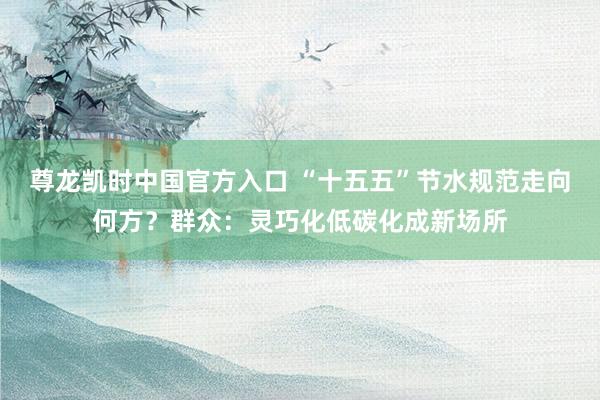 尊龙凯时中国官方入口 “十五五”节水规范走向何方？群众：灵巧化低碳化成新场所
