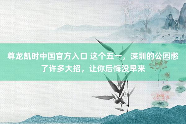 尊龙凯时中国官方入口 这个五一，深圳的公园憋了许多大招，让你后悔没早来