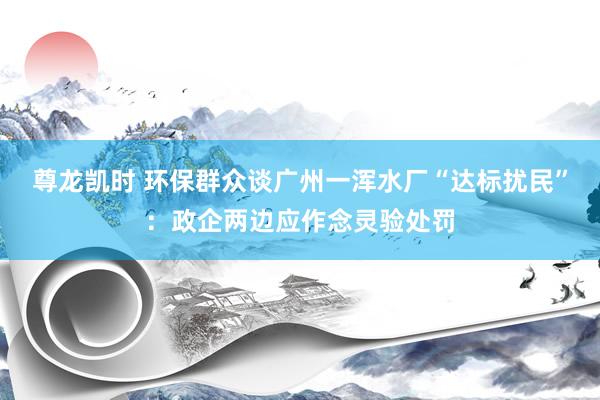 尊龙凯时 环保群众谈广州一浑水厂“达标扰民”:政企两边应作念灵验处罚