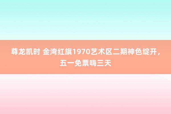 尊龙凯时 金湾红旗1970艺术区二期神色绽开,五一免票嗨三天