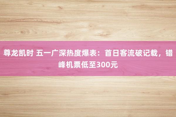 尊龙凯时 五一广深热度爆表:首日客流破记载,错峰机票低至300元