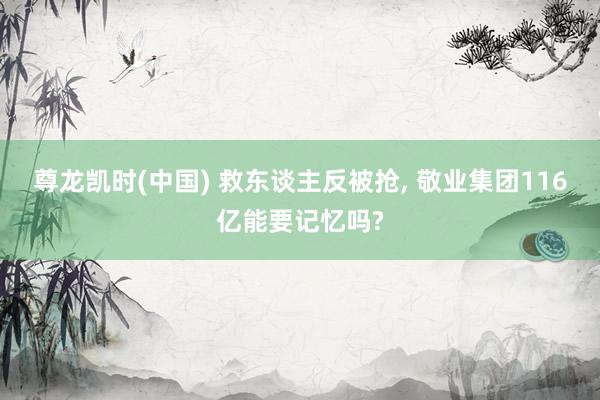 尊龙凯时(中国) 救东谈主反被抢， 敬业集团116亿能要记忆吗?