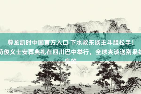 尊龙凯时中国官方入口 下水救东谈主斗胆松手!苟俊义士安葬典礼在四川巴中举行,全球夹谈送别枭雄