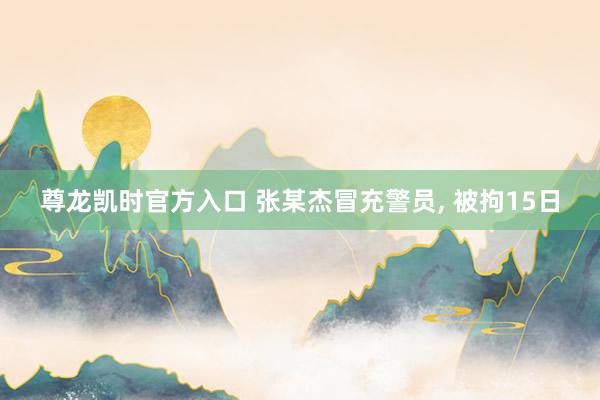 尊龙凯时官方入口 张某杰冒充警员, 被拘15日