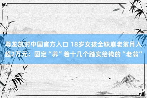 尊龙凯时中国官方入口 18岁女孩全职崩老翁月入超2万元：固定“养”着十几个踏实给钱的“老翁”