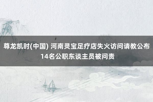 尊龙凯时(中国) 河南灵宝足疗店失火访问请教公布 14名公职东谈主员被问责