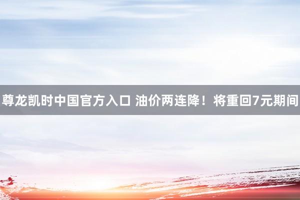 尊龙凯时中国官方入口 油价两连降！将重回7元期间