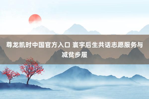 尊龙凯时中国官方入口 寰宇后生共话志愿服务与减贫步履