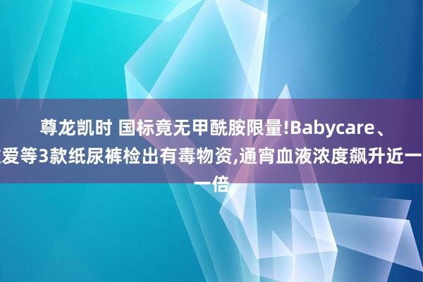 尊龙凯时 国标竟无甲酰胺限量!Babycare、敬爱等3款纸尿裤检出有毒物资，通宵血液浓度飙升近一倍