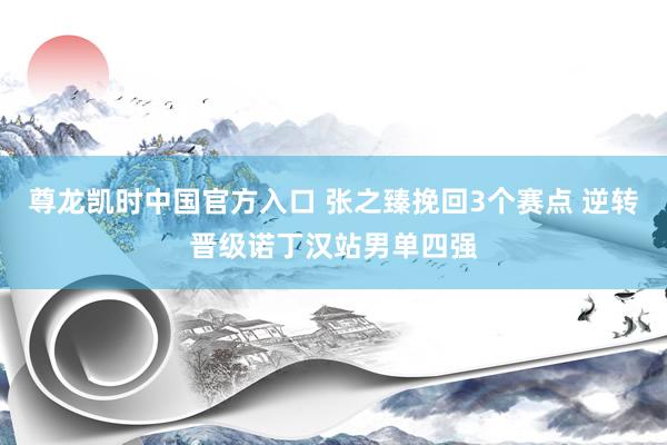 尊龙凯时中国官方入口 张之臻挽回3个赛点 逆转晋级诺丁汉站男单四强