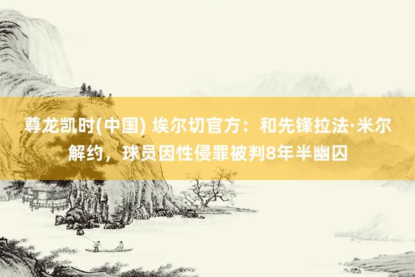 尊龙凯时(中国) 埃尔切官方:和先锋拉法·米尔解约,球员因性侵罪被判8年半幽囚