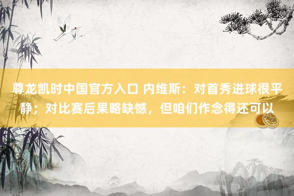 尊龙凯时中国官方入口 内维斯:对首秀进球很平静;对比赛后果略缺憾,但咱们作念得还可以