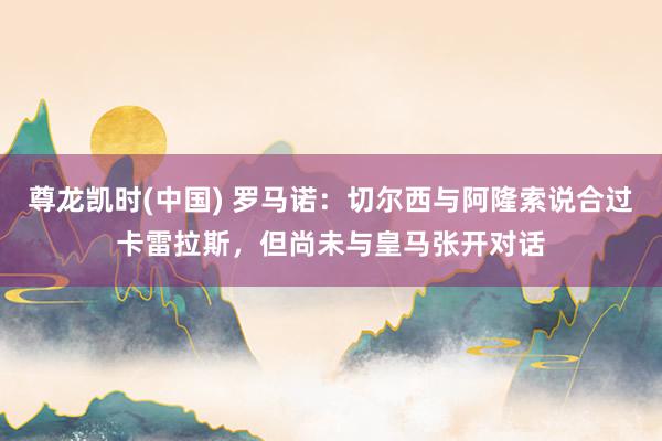 尊龙凯时(中国) 罗马诺:切尔西与阿隆索说合过卡雷拉斯,但尚未与皇马张开对话