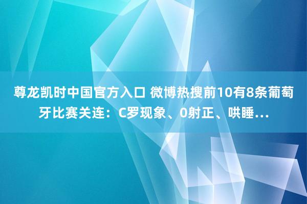 尊龙凯时中国官方入口 微博热搜前10有8条葡萄牙比赛关连：C罗现象、0射正、哄睡…