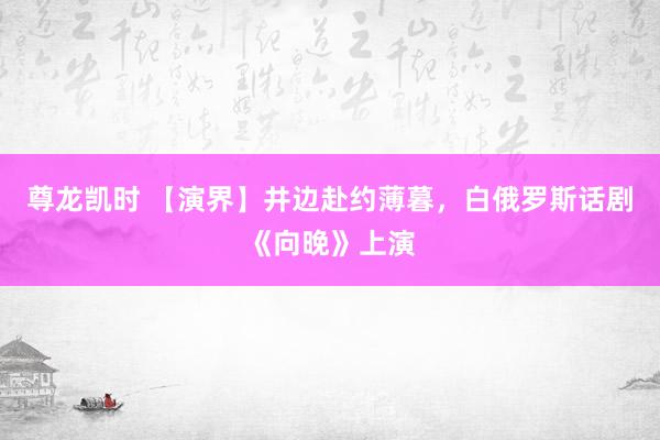 尊龙凯时 【演界】井边赴约薄暮,白俄罗斯话剧《向晚》上演