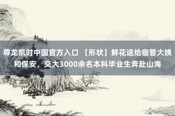 尊龙凯时中国官方入口 【形状】鲜花送给宿管大姨和保安,交大3000余名本科毕业生奔赴山海