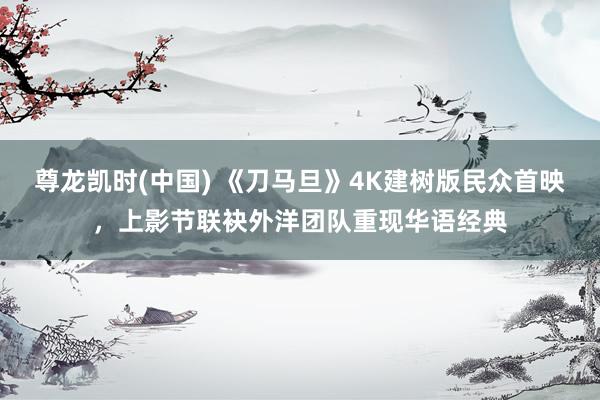 尊龙凯时(中国) 《刀马旦》4K建树版民众首映,上影节联袂外洋团队重现华语经典