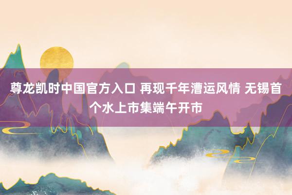 尊龙凯时中国官方入口 再现千年漕运风情 无锡首个水上市集端午开市